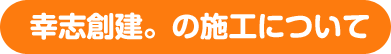 幸志創建。の施工について